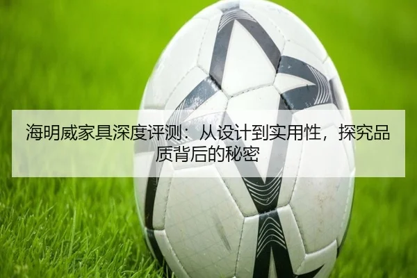 海明威家具深度评测：从设计到实用性，探究品质背后的秘密